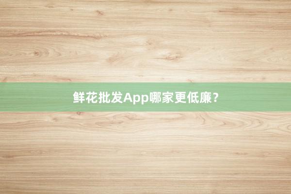 鲜花批发App哪家更低廉？
